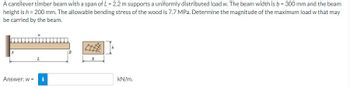 A cantilever timber beam with a span of L = 2.2 m supports a uniformly distributed load w. The beam width is b = 300 mm and the beam
height is h = 200 mm. The allowable bending stress of the wood is 7.7 MPa. Determine the magnitude of the maximum load w that may
be carried by the beam.
L
Answer: w = i
b
kN/m.