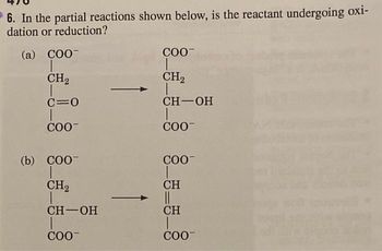 6. In the partial reactions shown below, is the reactant undergoing oxi-
dation or reduction?
(a) COO-
CH₂
T
C=O
COO™
(b) COO-
CH₂
CH-OH
T
COO-
COO™
CH₂
CH-OH
COO™
COO™
CH
CH
COO™