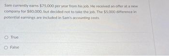 Sam currently earns $75,000 per year from his job. He received an offer at a new
company for $80,000, but decided not to take the job. The $5,000 difference in
potential earnings are included in Sam's accounting costs.
O True
O False