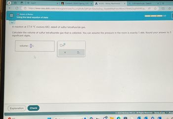 D
myUT
1 19°F
X Content/2024:1 Spring, CHE X A ALEKS - Kelsey Wachowiak-1 X
Q 3.20 mpa to pa - Search
https://www-awu.aleks.com/alekscgi/x/lsl.exe/10_u-IgNslkr7j8P3jH-IQiu5JxZnxj_15oekWMaP1As1fEhnC179H4SZ2zjEfVEflICzy... A
O States of Matter
Using the ideal equation of state
Explanation
volume: L
A reaction at 17.0 °C evolves 682. mmol of sulfur tetrafluoride gas.
Calculate the volume of sulfur tetrafluoride gas that is collected. You can assume the pressure in the room is exactly 1 atm. Round your answer to 3
significant digits.
Check
0
x10
X
x +
(1)
5
0/3
2"
2024 McGraw Hill LLC. All Rights Reserved. Terms of Use | Priva