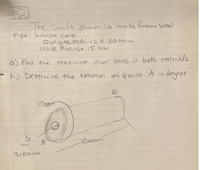 The Shaft Shown is made from steel
Pipe branze core.
out side radius= 30me
inside Radins= i5 Mm.
a) Fird the
Maximum shear Stress in both materials
*b) Determine the rotation of Point A in degree
I5mme
30
A
1500mn
