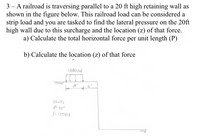 3 – A railroad is traversing parallel to a 20 ft high retaining wall as
shown in the figure below. This railroad load can be considered a
strip load and you are tasked to find the lateral pressure on the 20ft
high wall due to this surcharge and the location (z) of that force.
a) Calculate the total horizontal force per unit length (P)
b) Calculate the location (z) of that force
1880 psf
8'
6'
SAND
d² 30°
Y= 125pcf
