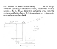 4 - Calculate the FOS for overturning
abutment (retaining wall) shown below, assume this wall is
restrained by the bridge deck from deflecting away from the
embankment but the bridge deck does not add any resistance to
overturning toward the FOS.
for the bridge
BRIDGE DECK
12"
p= 30°
Y=120pcf
C=0
8'
3.
Yeone= 145pcf
12'
18",
