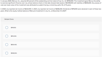 In January 2020, Marcus, Inc., acquired 20 percent of the outstanding common stock of Lily, Inc., for $769,000. This investment gave Marcus the ability
to exercise significant influence over Lily, whose balance sheet on that date showed total assets of $4,199,000 with liabilities of $909,000. Any excess of
cost over book value of the investment was attributed to a patent having a remaining useful life of 10 years.
In 2020, Lily reported net income of $222,000. In 2021, Lily reported net income of $268,250. Dividends of $79,000 were declared in each of these two
years. What is the equity method balance of Marcus's Investment in Lily, Inc., at December 31, 2021?
Multiple Choice
$919,150.
$813,250.
$835,450.
$908,050.