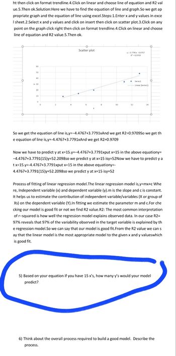 ht then click on format trendline.4.Click on linear and choose line of equation and R2 val
ue.5.Then ok.Solution:Here we have to find the equation of line and graph.So we get ap
propriate graph and the equation of line using excel.Steps: 1.Enter x and y values in exce
I sheet.2.Select x and y values and click on insert then click on scatter plot.3.Click on any
point on the graph click right then click on format trendline.4. Click on linear and choose
line of equation and R2 value.5.Then ok.
50
50
> 30
20
10
0
O
Scatter plot
y-3.7791x-4.4767
R*-0.9709
-Linear (Series1)
14
So we get the equation of line is,y=-4.4767+3.7791xAnd we get R2=0.9709So we get th
e equation of line is,y=-4.4767+3.7791xAnd we get R2=0.9709
Now we have to predict y at x=15.y=-4.4767+3.7791xput x=15 in the above equationy=
-4.4767+3.7791(15)y=52.2098so we predict y at x=15 isy=52Now we have to predict y a
tx=15.y=-4.4767+3.7791xput x-15 in the above equationy=-
4.4767+3.7791(15)y=52.2098so we predict y at x=15 isy=52
Process of fitting of linear regression model. The linear regression model is,y=mx+c Whe
re, Independent variable (x) and dependent variable (y).m is the slope and c is constant.
It helps us to estimate the contribution of independent variable/variables (X or group of
Xs) on the dependent variable (Y).In fitting we estimate the parameter m and c.For che
cking our model is good fit or not we find R2 value.R2: The most common interpretation
of r-squared is how well the regression model explains observed data. In our case R2=
97% reveals that 97% of the variability observed in the target variable is explained by th
e regression model.So we can say that our model is good fit. From the R2 value we can s
ay that the linear model is the most appropriate model to the given x and y valueswhich
is good fit.
5) Based on your equation if you have 15 x's, how many y's would your model
predict?
6) Think about the overall process required to build a good model. Describe the
process.