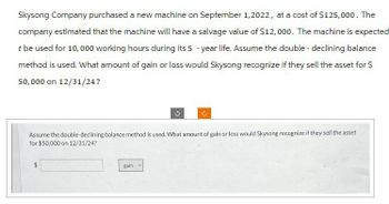 Skysong Company purchased a new machine on September 1, 2022, at a cost of $125,000. The
company estimated that the machine will have a salvage value of $12,000. The machine is expected
t be used for 10,000 working hours during its 5-year life. Assume the double - declining balance
method is used. What amount of gain or loss would Skysong recognize if they sell the asset for $
50,000 on 12/31/24?
Assume the double-declining balance method is used. What amount of gain or loss would Skysong recognize if they sell the asset
for $50,000 on 12/31/24?
gain