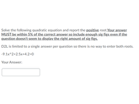 Solve the following quadratic equation and report the positive root.Your answer
MUST be within 5% of the correct answer so include enough sig figs even if the
question doesn't seem to display the right amount of sig figs.
D2L is limited to a single answer per question so there is no way to enter both roots.
-9.1x^2+2.5x+4.2=0
Your Answer:
