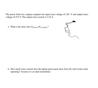 The power brick for a laptop computer has input (rms) voltage of 120. V and output (rms)
voltage of 19.5 V. The output (rms) current is 3.34 A.
a. What is the turns ratio Nprimary/N gecondary?
b. How much (rms) current does the laptop power pack draw from the wall socket when
operating? Assume it is an ideal transformer.
