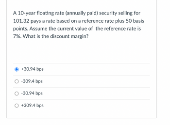 A 10-year floating rate (annually paid) security selling for
101.32 pays a rate based on a reference rate plus 50 basis
points. Assume the current value of the reference rate is
7%. What is the discount margin?
O +30.94 bps
O -309.4 bps
O -30.94 bps
O +309.4 bps