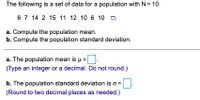 The following is a set of data for a population with N= 10.
67 14 2 15 11 12 10 6 10 a
a. Compute the population mean.
b. Compute the population standard deviation.
a. The population mean is u=D.
(Type an integer or a decimal. Do not round.)
b. The population standard deviation is o =
(Round to two decimal places as needed.)
