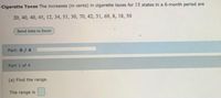 Cigarette Taxes The increases (in cents) in cigarette taxes for 15 states in a 6-month period are
20, 40, 40, 45, 12, 34, 51, 30, 70, 42, 31, 69, 8, 18, 50
Send data to Excel
Part: 0/4
Part 1 of 4
(a) Find the range.
The range
is
