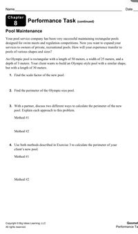 Name
Date
Chapter
Performance Task (continued)
Pool Maintenance
Your pool service company has been very successful maintaining rectangular pools
designed for swim meets and regulation competitions. Now you want to expand your
services to owners of private, recreational pools. How will your experience transfer to
pools of various shapes and sizes?
An Olympic pool is rectangular with a length of 50 meters, a width of 25 meters, and a
depth of 3 meters. Your client wants to build an Olympic-style pool with a similar shape,
but with a length of 30 meters.
1. Find the scale factor of the new pool.
2. Find the perimeter of the Olympic-size pool.
3. With a partner, discuss two different ways to calculate the perimeter of the new
pool. Explain each approach to this problem.
Method #1
Method #2
4. Use both methods described in Exercise 3 to calculate the perimeter of your
client's new pool.
Method #1
Method #2
Copyright © Big Ideas Learning, LLC
Geomet
All rights reserved.
Performance Ta
