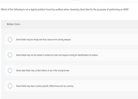 Which of the following is not a typical problem found by auditors when cleansing client data for the purposes of performing an ADA?
Multiple Choice
Some fields may be empty and thus cause errors during analysis.
Some fields may not be sorted in numerical order and require sorting for identification of outliers.
Some date fields may contain letters or be in the wrong format.
Some fields may have country-specific differences such as currency.
