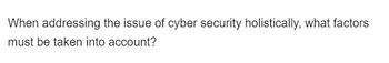 When addressing the issue of cyber security holistically, what factors
must be taken into account?