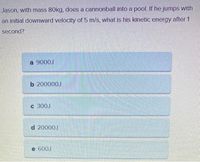 Jason, with mass 80kg, does a cannonball into a pool. If he jumps with
an initial downward velocity of 5 m/s, what is his kinetic energy after 1
second?
a 9000J
b 200000J
c 300J
d 20000J
e 600J
