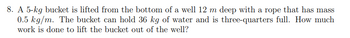 8. A 5-kg bucket is lifted from the bottom of a well 12 m deep with a rope that has mass
0.5 kg/m. The bucket can hold 36 kg of water and is three-quarters full. How much
work is done to lift the bucket out of the well?