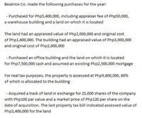 Beatrice Co. made the following purchases for the year:
- Purchased for Php5,400,000, including appraiser fee of Php50,000,
a warehouse building and a land on which it is located
The land had an appraised value of Php2,000,000 and original cost
of Php1,400,000. The building had an appraised value of Php3,000,000
and original cost of Php2,800,000
- Purchased an office building and the land on which it is located
for Php7,500,000 cash and assumed an existing Php2,500,000 mortgage
For real tax purposes, the property is assessed at Php9,600,000, 60%
of which is allocated to the building
- Acquired a track of land in exchange for 25,000 shares of the company
with Php100 par value and a market price of Php120 per share on the
date of acquisition. The last property tax bill indicated assessed value of
Php2,400,000 for the land
