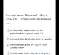 Ha-Jun (a Korean 20 year old) is likely to
enjoy a/an _ emerging adulthood because
more leisurely, expectations are that
parenthood will happen in early 20s
more restricted, family obligations are greater
O more restricted, there isn't a great social
welfare system
more leisurely, family obligations are greater
