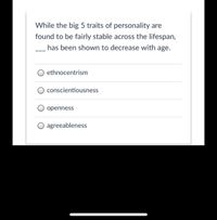 While the big 5 traits of personality are
found to be fairly stable across the lifespan,
has been shown to decrease with age.
ethnocentrism
conscientiousness
openness
O agreeableness
