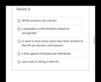 Sexism is
O all the answers are correct
O a prejudice or discrimation based on
sex/gender
is seen in how many more men than women in
the US are doctors and lawyers
O a bias against homosexual individuals
seen only in hiring in the US
