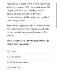 Researchers want to know if coffee improves
athletic endurance. They randomly assign 50
people to drink a cup of coffee, and 50
people to not drink coffee. Then all
participants are asked to walk on a treadmill
until they get tired.
Researchers hypothesize that coffee drinkers
will show more athletic endurance and walk
on the treadmill for longer than non-coffee
drinkers.
What statistical test should researchers use
to test their hypothesis?
O At-test
A chi-square
O A Pearson correlation
An ANOVA
