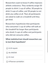 Researchers want to know if coffee improves
athletic endurance. They randomly assign 50
people to drink 1 cup of coffee, 50 people to
drink 3 cups of coffee, and 50 people to not
drink any coffee at all. Then all participants
are asked to walk on a treadmill until they
get tired.
Researchers hypothesize that participants
who consumed 1 cup of coffee will walk on
the treadmill for longer than participants
who drank 3 cups of coffee and participants
who did not consume coffee..
What statistical test should researchers use
to test their hypothesis?
A chi-square
An ANOVA
A t-test
O A Pearson correlation
