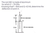 The rod ABC is made of aluminum
for which E =70 GPa.
Knowing thatP = 6kN and Q=42 kN, determine the
deflection of point A.
下
0.4m
20-mm diameter
0.5m
60-mm diametei
Q
