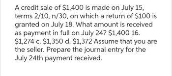 A credit sale of $1,400 is made on July 15,
terms 2/10, n/30, on which a return of $100 is
granted on July 18. What amount is received
as payment in full on July 24? $1,400 16.
$1,274 c. $1,350 d. $1,372 Assume that you are
the seller. Prepare the journal entry for the
July 24th payment received.