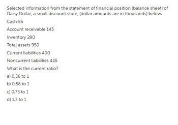 Selected information from the statement of financial position (balance sheet) of
Daisy Dollar, a small discount store, (dollar amounts are in thousands) below.
Cash 85
Account receivable 145
Inventory 290
Total assets 950
Current liabilities 400
Noncurrent liabilities 425
What is the current ratio?
a) 0.36 to 1
b) 0.58 to 1
c) 0.73 to 1
d) 1.3 to 1