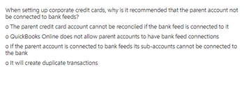 When setting up corporate credit cards, why is it recommended that the parent account not
be connected to bank feeds?
o The parent credit card account cannot be reconciled if the bank feed is connected to it
o QuickBooks Online does not allow parent accounts to have bank feed connections
o If the parent account is connected to bank feeds its sub-accounts cannot be connected to
the bank
o It will create duplicate transactions