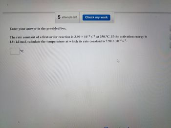 5 attempts left
°C
Check my work
Enter your answer in the provided box.
The rate constant of a first-order reaction is 3.90 x 10-4s¹ at 350.°C. If the activation energy is
131 kJ/mol, calculate the temperature at which its rate constant is 7.90 x 104s¹.