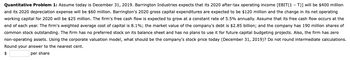 Quantitative Problem 1: Assume today is December 31, 2019. Barrington Industries expects that its 2020 after-tax operating income [EBIT(1-T)] will be $400 million
and its 2020 depreciation expense will be $60 million. Barrington's 2020 gross capital expenditures are expected to be $120 million and the change in its net operating
working capital for 2020 will be $25 million. The firm's free cash flow is expected to grow at a constant rate of 5.5% annually. Assume that its free cash flow occurs at the
end of each year. The firm's weighted average cost of capital is 8.1%; the market value of the company's debt is $2.85 billion; and the company has 190 million shares of
common stock outstanding. The firm has no preferred stock on its balance sheet and has no plans to use it for future capital budgeting projects. Also, the firm has zero
non-operating assets. Using the corporate valuation model, what should be the company's stock price today (December 31, 2019)? Do not round intermediate calculations.
Round your answer to the nearest cent.
per share