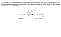 6.) Considering the data we already have for 1-pentanol from problem 4, propose one experiment you would
run to determine whether this reaction worked. Please select the option that would require the least amount
of analysis and experimental time.
OH
base
1-pentanol
pentyl acetate
