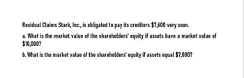 Residual Claims Stark, Inc., is obligated to pay its creditors $7,600 very soon.
a. What is the market value of the shareholders' equity if assets have a market value of
$10,000?
b. What is the market value of the shareholders' equity if assets equal $7,000?