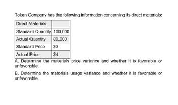 Token Company has the following information concerning its direct materials:
Direct Materials:
Standard Quantity 100,000
Actual Quantity
80,000
Standard Price
$3
$4
Actual Price
A. Determine the materials price variance and whether it is favorable or
unfavorable.
B. Determine the materials usage variance and whether it is favorable or
unfavorable.