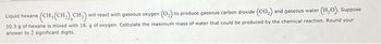 Liquid hexane (CH, (CH₂) CH₂) will react with gaseous oxygen (O₂) to produce gaseous carbon dioxide (CO₂) and gaseous water (H₂O). Suppose
10.3 g of hexane is mixed with 16. g of oxygen. Calculate the maximum mass of water that could be produced by the chemical reaction. Round your
answer to 2 significant digits.