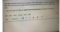 Give two examples that show the evolution of life. What evidence is there supporting
that? Hint: Thìnk about the origin of life lecture and what evidence we have to support that
story.
For each type of evidence, explain how it demonstrates a property of evolution.
Edit View Insert
Format Tools
Table
12pt v
Paragraph
|BIU A 2 T :
