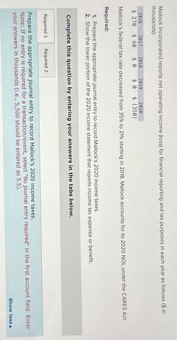 Mallock Incorporated reports net operating income (loss) for financial reporting and tax purposes in each year as follows ($ in
thousands):
2016
2017
2018
2019
2020
$ 270 $ 60 $ 0
$ 0 $ (350)
Mallock's federal tax rate decreased from 35% to 21% starting in 2018. Mallock accounts for its 2020 NOL under the CARES Act.
Required:
1. Prepare the appropriate journal entry to record Mallock's 2020 income taxes.
2. Show the lower portion of the 2020 income statement that reports income tax expense or benefit.
Complete this question by entering your answers in the tabs below.
Required 1 Required 2
Prepare the appropriate journal entry to record Mallock's 2020 income taxes.
Note: If no entry is required for a transaction/event, select "No journal entry required" in the first account field. Enter
your answers in thousands (i.e., 5,500 should be entered as 5.5).
Show less