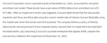 Concord Corporation owns corporate bonds at December 31, 2023, accounted for using the
amortized cost model. These bonds have a par value of $992,000 and an amortized cost of $
977,000. After an impairment review was triggered, Concord determined that the discounted
impaired cash flows are $914,500 using the current market rate of interest, but are $910,000 using
the market rate when the bonds were first acquired. The compary follows a policy of directly
reducing the carrying amount of any impaired assets. Assume that no impairment loss had been
recorded earlier. (a1) Assuming Concord is a private enterprise that applies ASPE, prepare the
journal entry related to the impairment at December 31, 2023.