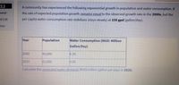 12
A community has experienced the following exponential growth in population and water consumption. If
vered
the rate of expected population growth remains equal to the observed growth rate in the 2000s, but the
of 2.00
per capita water consumption rate stabilizes (stays steady) at 158 gpd (gallon/day).
stion
Year
Population
Water Consumption (MGD: Million
Gallon/Day)
2000
45,000
6.30
2010
61,000
9.45
Calculate the projected water demand MGD(million gallon per day) in 2020.
