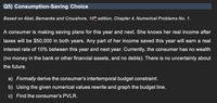 Q5) Consumption-Saving Choice
Based on Abel, Bernanke and Croushore, 10th edition, Chapter 4, Numerical Problems No. 1.
A consumer is making saving plans for this year and next. She knows her real income after
taxes will be $50,000 in both years. Any part of her income saved this year will earn a real
interest rate of 10% between this year and next year. Currently, the consumer has no wealth
(no money in the bank or other financial assets, and no debts). There is no uncertainty about
the future.
a) Formally derive the consumer's intertemporal budget constraint.
b) Using the given numerical values rewrite and graph the budget line.
c) Find the consumer's PVLR.
