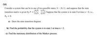 Q4)
Consider a system that can be in one of two possible states, S = {0, 1}, and suppose that the state
(4/5 1/5)
(3/5 2/5). Suppose that the system is in state 0 at time n = 0, i.e..,
transition matrix is given by P =
Xo = 0.
a) Draw the state transition diagram.
b) Find the probability that the system is in state 1 at time n = 2.
c) Find the stationary distribution of the Markov process.
