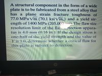 A structural component in the form of a wide
plate is to be fabricated from a steel alloy that
has a plane strain fracture toughness of
77.0 MPa Vm (70.1 ksi Vin.) and a yield str-
ength of 1400 MPa (205.000 si) The flaw size
resolution limit of the fla.. tection appara-
tus is 4.0 mm (0.16 in ) If the design stress is
one-half of the yield strength and the value of
Y is 1.0, determine whether a critical flaw foI
this plate is subject to detection.
Y MD
