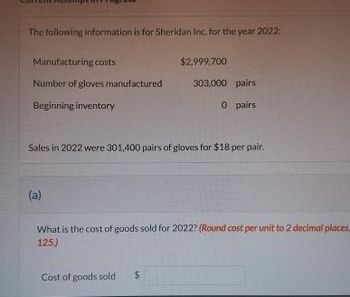 The following information is for Sheridan Inc. for the year 2022:
Manufacturing costs
Number of gloves manufactured
Beginning inventory
(a)
$2,999,700
Sales in 2022 were 301,400 pairs of gloves for $18 per pair.
303,000 pairs
0 pairs
Cost of goods sold $
What is the cost of goods sold for 2022? (Round cost per unit to 2 decimal places,
125.)