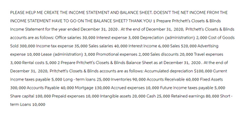 PLEASE HELP ME CREATE THE INCOME STATEMENT AND BALANCE SHEET. DOESN'T THE NET INCOME FROM THE
INCOME STATEMENT HAVE TO GO ON THE BALANCE SHEET? THANK YOU 1 Prepare Pritchett's Closets & Blinds
Income Statement for the year ended December 31, 2020. At the end of December 31, 2020, Pritchett's Closets & Blinds
accounts are as follows: Office salaries 30,000 Interest expense 3,000 Depreciation (administration) 2,000 Cost of Goods
Sold 300,000 Income tax expense 35,000 Sales salaries 40,000 Interest income 6,000 Sales 520,000 Advertising
expense 10,000 Lease (administration) 3,000 Promotional expenses 2,000 Sales discounts 20,000 Travel expenses
3,000 Rental costs 5,000 2 Prepare Pritchett's Closets & Blinds Balance Sheet as at December 31, 2020. At the end of
December 31, 2020, Pritchett's Closets & Blinds accounts are as follows: Accumulated depreciation $100,000 Current
income taxes payable 5,000 Long - term loans 25, 000 Inventories 90, 000 Accounts Receivable 60,000 Fixed Assets
300,000 Accounts Payable 40,000 Mortgage 130,000 Accrued expenses 10,000 Future income taxes payable 5,000
Share capital 100, 000 Prepaid expenses 10,000 Intangible assets 20, 000 Cash 25,000 Retained earnings 80,000 Short -
term Loans 10,000