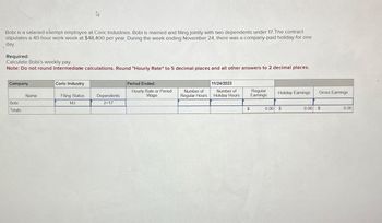 Bobi is a salaried exempt employee at Coric Industries. Bobi is married and filing jointly with two dependents under 17. The contract
stipulates a 40-hour work week at $48,400 per year. During the week ending November 24, there was a company-paid holiday for one
day.
Required:
Calculate Bobi's weekly pay.
Note: Do not round intermediate calculations. Round "Hourly Rate" to 5 decimal places and all other answers to 2 decimal places.
Company
Bobi
Totals
Name
4
Coric Industry
Filing Status
MJ
Dependents
2<17
Period Ended:
Hourly Rate or Period
Wage
Number of
Regular Hours
11/24/2023
Number of
Holiday Hours
$
Regular
Earnings
0.00
Holiday Earnings
$
0.00
Gross Earnings
$
0.00