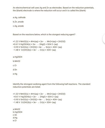 An electrochemical cell uses Ag and Zn as electrodes. Based on the reduction potentials,
the (blank) electrode is where the reduction will occur and it is called the (blank)
a.Ag, cathode
b.Zn, anode
c.Ag, anode
Based on the reactions below, which is the stongest reducing agent?
+1.22 V MnO2(s) + 4H+(aq) + 2e- → Mn2+(aq) + 2H2O(1)
+0.61 V Hg2SO4(s) + 2e- → 2Hg(1) + SO4 2- (aq)
-0.95 V SnO2(s) + 2H2O() + 4e-→ Sn(s) + 40H-(aq)
-1.48 V Cr(OH)3(s) + 3e- → Cr(s) + 3OH-(aq)
a.Hg2SO4
b.Mn02
c.Cr
d.Sn
e.Hg
Identify the strongest oxidizing agent from the following half-reactions. The standard
reduction potentials are listed.
+1.22 V Mn02(s) + 4H+(aq) + 2e- → Mn2+(aq) + 2H20(1)
+0.61 V Hg2SO4(s) + 2e- → 2Hg(1) + SO4 2-(aq)
-0.95 V SnO2 (s) + 2H2O() + 4e- Sn(s) + 40H-(aq)
-1.48 V Cr(OH)3(s) + 3e- Cr(s) + 3OH- (aq)
a. MnO2
b.Hg2SO4
c.Sn
d.Hg
e.Cr