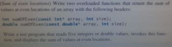 (Sum of even locations) Write two overloaded functions that return the sum of
values at even locations of an array with the following headers:
int sumOfEven (const int array, int size);
double sumOfEven (const double array, int size);
Write a test program that reads five integers or double values, invokes this func-
tion, and displays the sum of values at even locations.