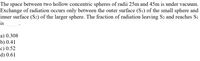 The space between two hollow concentric spheres of radii 25m and 45m is under vacuum.
Exchange of radiation occurs only between the outer surface (S1) of the small sphere and
inner surface (S2) of the larger sphere. The fraction of radiation leaving S2 and reaches Si
is
a) 0.308
b) 0.41
c) 0.52
d) 0.61
