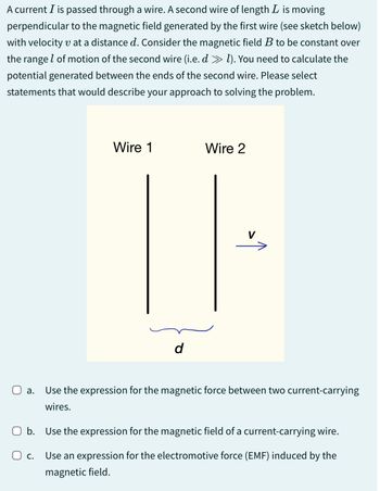 A current I is passed through a wire. A second wire of length L is moving
perpendicular to the magnetic field generated by the first wire (see sketch below)
with velocity v at a distance d. Consider the magnetic field B to be constant over
the range of motion of the second wire (i.e. d » 1). You need to calculate the
potential generated between the ends of the second wire. Please select
statements that would describe your approach to solving the problem.
Wire 1
Wire 2
d
V
☐ a. Use the expression for the magnetic force between two current-carrying
wires.
☐ b. Use the expression for the magnetic field of a current-carrying wire.
О с.
Use an expression for the electromotive force (EMF) induced by the
magnetic field.